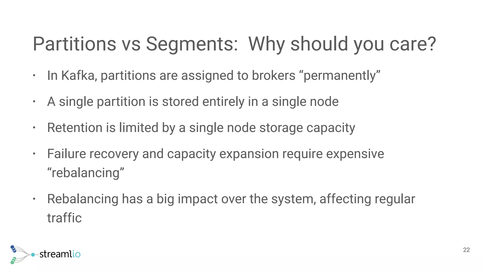 • In Kafka, partitions are assigned to brokers “permanently”
• A single partition is stored entirely in a single node
• Retention is limited by a single node storage capacity
• Failure recovery and capacity expansion require expensive
“rebalancing”
• Rebalancing has a big impact over the system, affecting regular
traffic
Partitions vs Segments: Why should you care?
!22
 