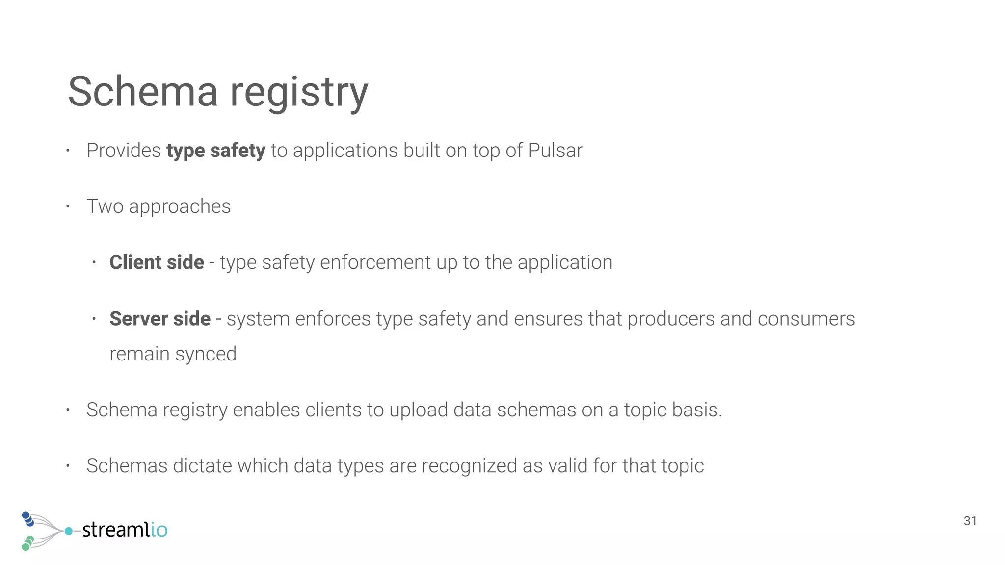 • Provides type safety to applications built on top of Pulsar
• Two approaches
• Client side - type safety enforcement up to the application
• Server side - system enforces type safety and ensures that producers and consumers
remain synced
• Schema registry enables clients to upload data schemas on a topic basis.
• Schemas dictate which data types are recognized as valid for that topic
Schema registry
!31
 