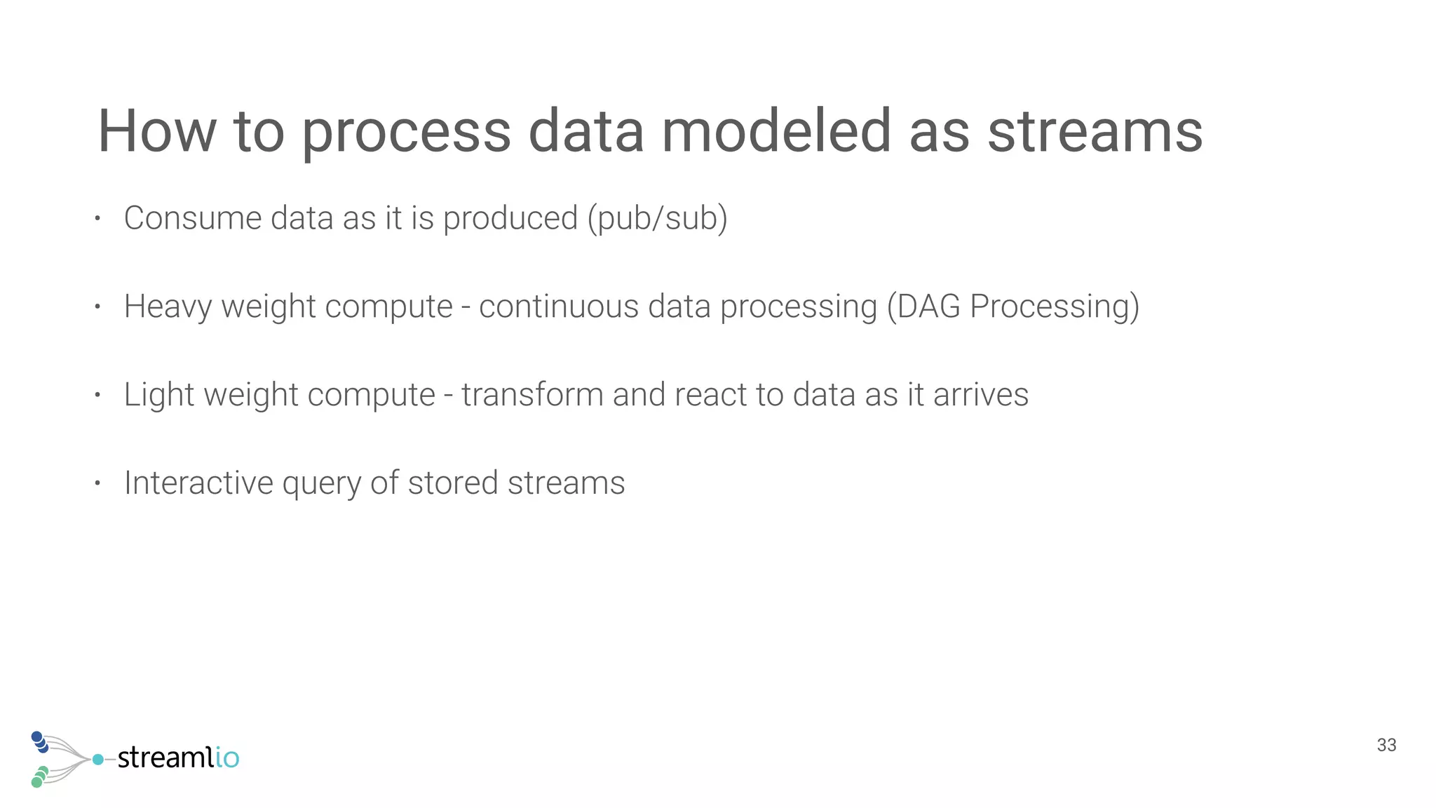 • Consume data as it is produced (pub/sub)
• Heavy weight compute - continuous data processing (DAG Processing)
• Light weight compute - transform and react to data as it arrives
• Interactive query of stored streams
How to process data modeled as streams
!33
 