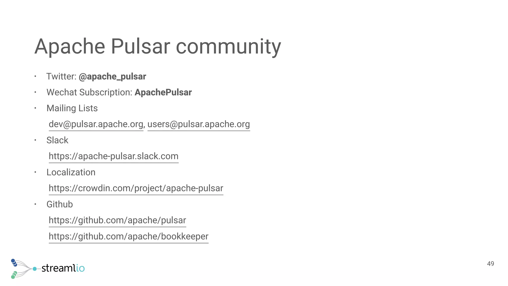 • Twitter: @apache_pulsar
• Wechat Subscription: ApachePulsar
• Mailing Lists 
dev@pulsar.apache.org, users@pulsar.apache.org
• Slack 
https://apache-pulsar.slack.com
• Localization 
https://crowdin.com/project/apache-pulsar
• Github 
https://github.com/apache/pulsar 
https://github.com/apache/bookkeeper
Apache Pulsar community
!49
 