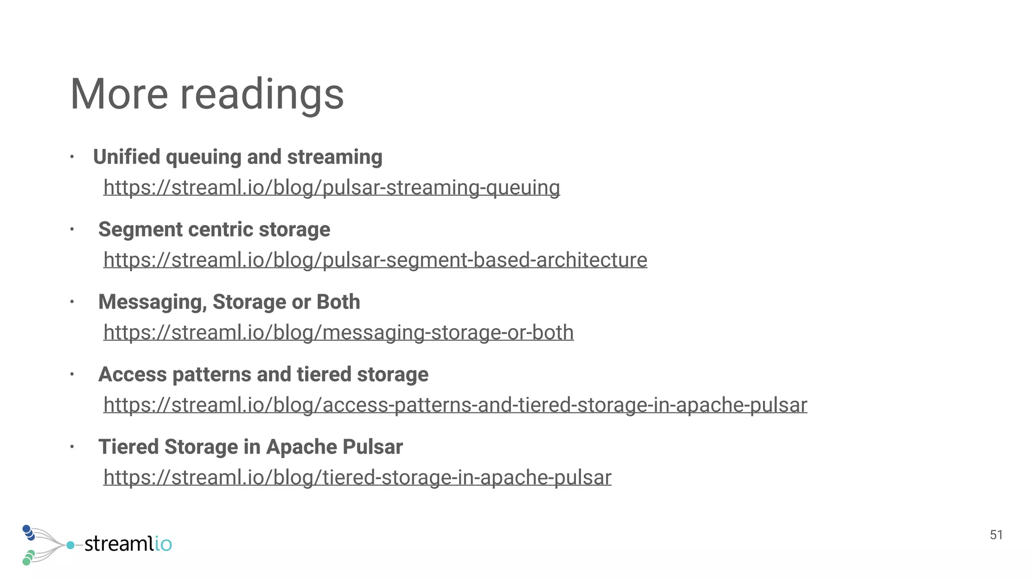• Unified queuing and streaming 
https://streaml.io/blog/pulsar-streaming-queuing
• Segment centric storage 
https://streaml.io/blog/pulsar-segment-based-architecture
• Messaging, Storage or Both 
https://streaml.io/blog/messaging-storage-or-both
• Access patterns and tiered storage 
https://streaml.io/blog/access-patterns-and-tiered-storage-in-apache-pulsar
• Tiered Storage in Apache Pulsar 
https://streaml.io/blog/tiered-storage-in-apache-pulsar
More readings
!51
 