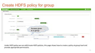 Create HDFS policy for group
14
Under	HDFS	policy	we	can	edit/create	HDFS	policies,	this	page	shows	how	to	create	a	policy	at	group	level	and	
provide	appropriate	permissions.	
Access given
to a group
 