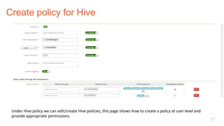 Create policy for Hive
17
Under	Hive	policy	we	can	edit/create	Hive	policies,	this	page	shows	how	to	create	a	policy	at	user	level	and	
provide	appropriate	permissions.	
 