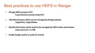 Best practices to use HDFS in Ranger
27
•  Change	HDFS	umask	to	077	
	fs.permissions.umask.mode=077	
	
•  	IdenLfy	directory	which	can	be	managed	by	Ranger	policies	
	/apps/hive,	/apps/Hbase	
•  IdenLfy	directories	which	need	to	be	managed	by	HDFS	naLve	permissions	
	/tmp	and	/user		to	700	
•  Enable	Ranger	policy	to	audit	all	records	
 