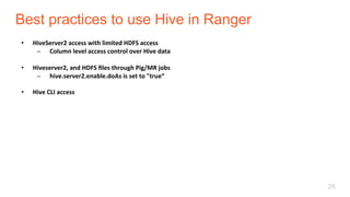 Best practices to use Hive in Ranger
28
•  HiveServer2	access	with	limited	HDFS	access	
̶  Column	level	access	control	over	Hive	data	
•  Hiveserver2,	and	HDFS	ﬁles	through	Pig/MR	jobs	
̶  hive.server2.enable.doAs	is	set	to	"true“	
•  Hive	CLI	access	
 