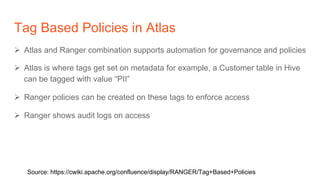Tag Based Policies in Atlas
Ø  Atlas and Ranger combination supports automation for governance and policies
Ø  Atlas is where tags get set on metadata for example, a Customer table in Hive
can be tagged with value “PII”
Ø  Ranger policies can be created on these tags to enforce access
Ø  Ranger shows audit logs on access
Source: https://cwiki.apache.org/confluence/display/RANGER/Tag+Based+Policies
 