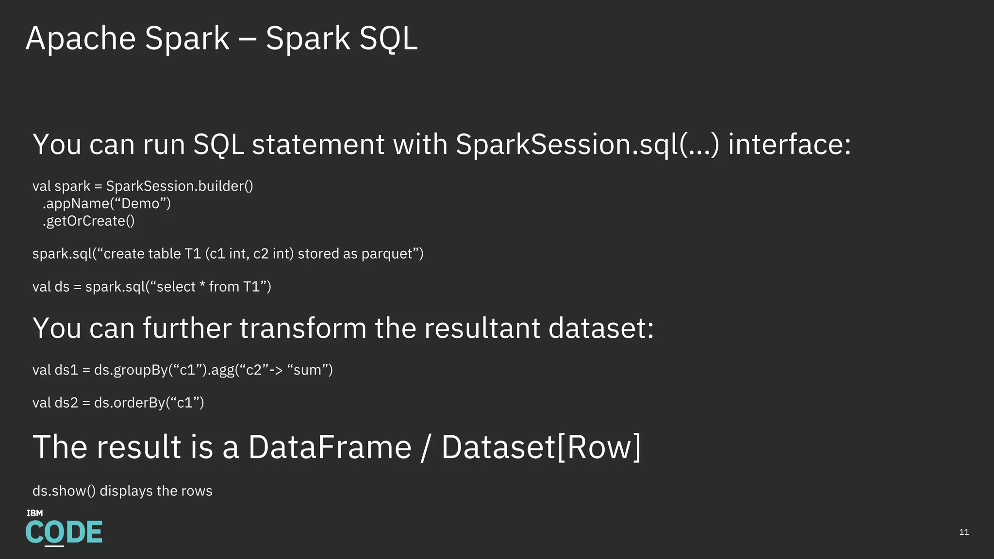 Apache Spark – Spark SQL
11
You can run SQL statement with SparkSession.sql(…) interface:
val spark = SparkSession.builder()
.appName(“Demo”)
.getOrCreate()
spark.sql(“create table T1 (c1 int, c2 int) stored as parquet”)
val ds = spark.sql(“select * from T1”)
You can further transform the resultant dataset:
val ds1 = ds.groupBy(“c1”).agg(“c2”-> “sum”)
val ds2 = ds.orderBy(“c1”)
The result is a DataFrame / Dataset[Row]
ds.show() displays the rows
 