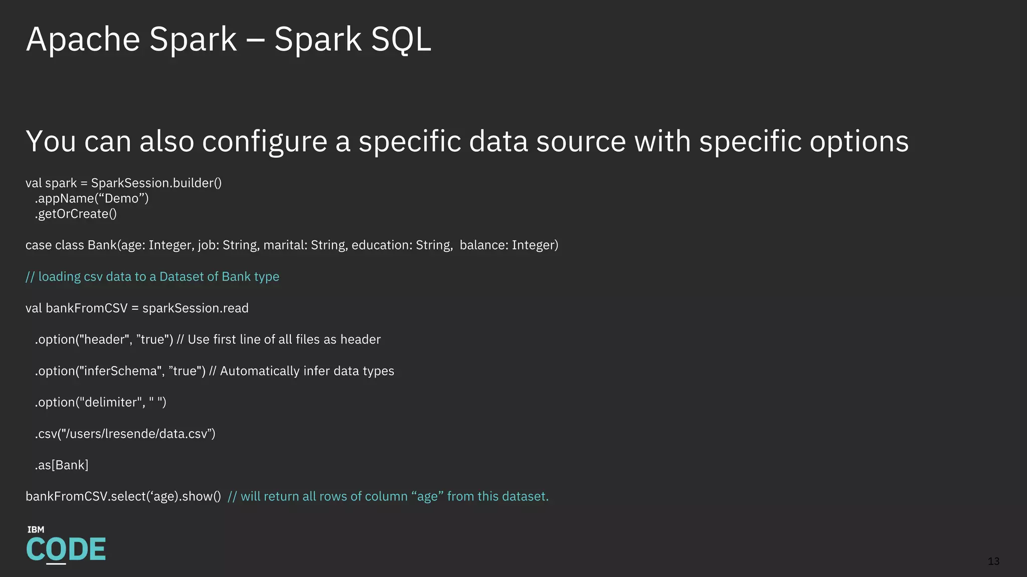 Apache Spark – Spark SQL
You can also configure a specific data source with specific options
val spark = SparkSession.builder()
.appName(“Demo”)
.getOrCreate()
case class Bank(age: Integer, job: String, marital: String, education: String, balance: Integer)
// loading csv data to a Dataset of Bank type
val bankFromCSV = sparkSession.read
.option("header", ”true") // Use first line of all files as header
.option("inferSchema", ”true") // Automatically infer data types
.option("delimiter", " ")
.csv("/users/lresende/data.csv”)
.as[Bank]
bankFromCSV.select(‘age).show() // will return all rows of column “age” from this dataset.
13
 
