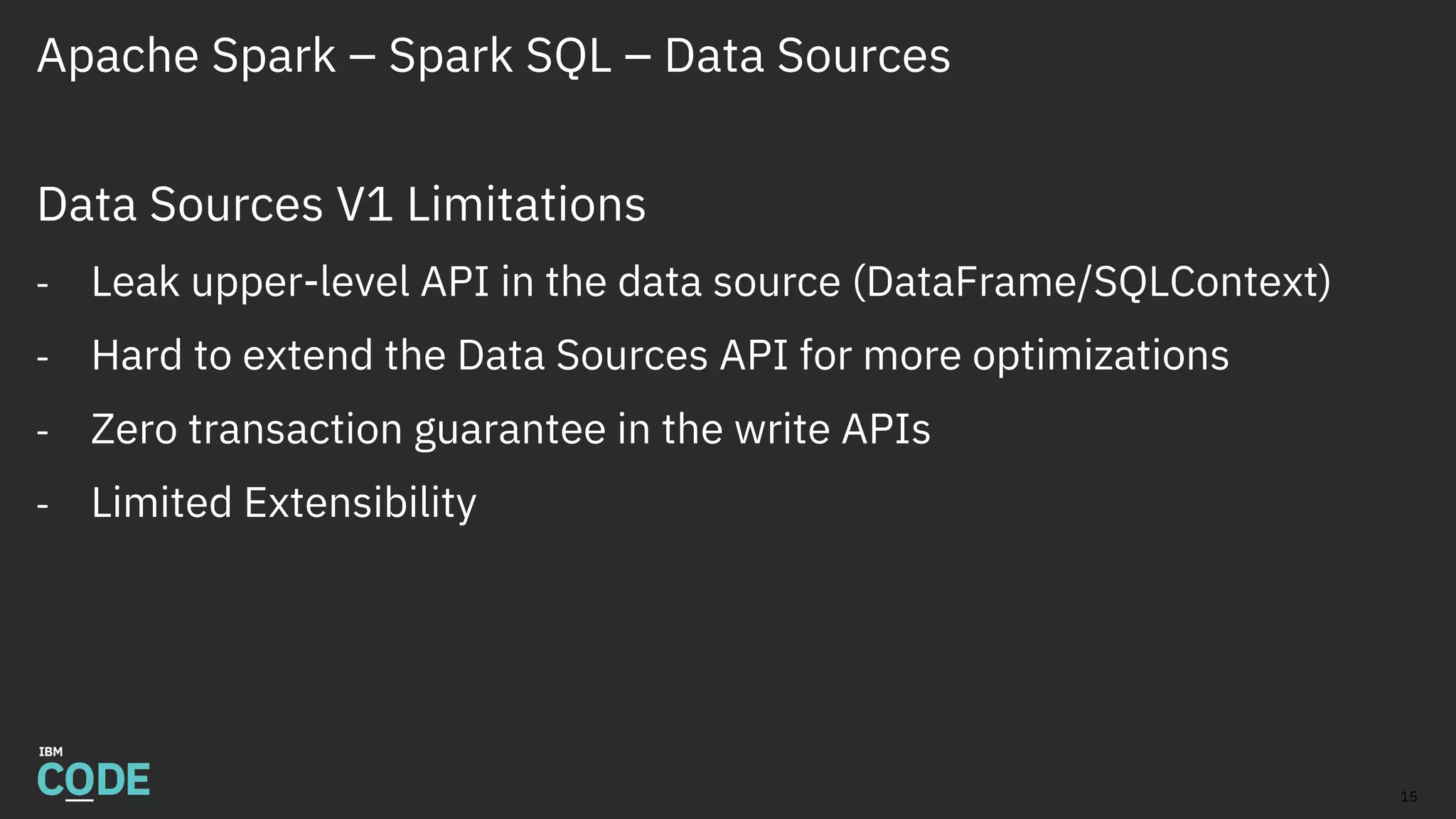 Apache Spark – Spark SQL – Data Sources
Data Sources V1 Limitations
- Leak upper-level API in the data source (DataFrame/SQLContext)
- Hard to extend the Data Sources API for more optimizations
- Zero transaction guarantee in the write APIs
- Limited Extensibility
15
 