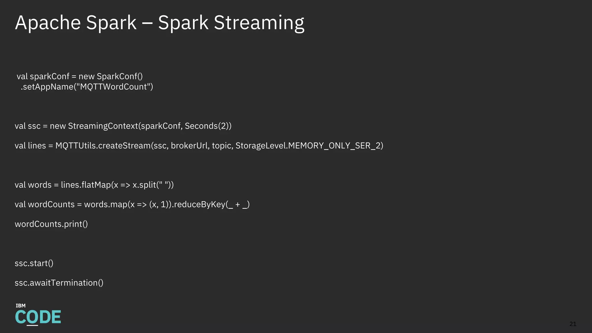 Apache Spark – Spark Streaming
val sparkConf = new SparkConf()
.setAppName("MQTTWordCount")
val ssc = new StreamingContext(sparkConf, Seconds(2))
val lines = MQTTUtils.createStream(ssc, brokerUrl, topic, StorageLevel.MEMORY_ONLY_SER_2)
val words = lines.flatMap(x => x.split(" "))
val wordCounts = words.map(x => (x, 1)).reduceByKey(_ + _)
wordCounts.print()
ssc.start()
ssc.awaitTermination()
21
 