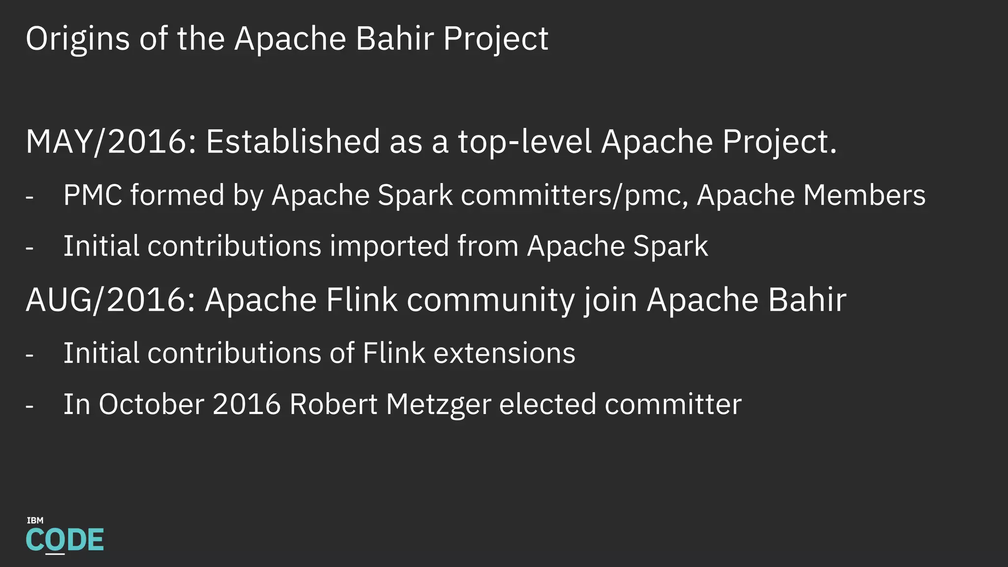 Origins of the Apache Bahir Project
MAY/2016: Established as a top-level Apache Project.
- PMC formed by Apache Spark committers/pmc, Apache Members
- Initial contributions imported from Apache Spark
AUG/2016: Apache Flink community join Apache Bahir
- Initial contributions of Flink extensions
- In October 2016 Robert Metzger elected committer
 