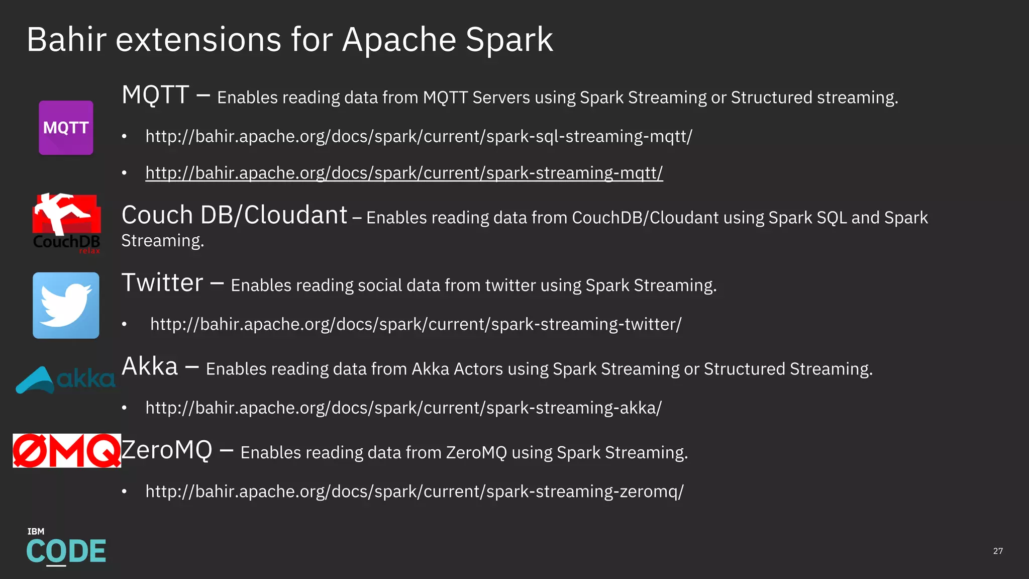 Bahir extensions for Apache Spark
MQTT – Enables reading data from MQTT Servers using Spark Streaming or Structured streaming.
• http://bahir.apache.org/docs/spark/current/spark-sql-streaming-mqtt/
• http://bahir.apache.org/docs/spark/current/spark-streaming-mqtt/
Couch DB/Cloudant – Enables reading data from CouchDB/Cloudant using Spark SQL and Spark
Streaming.
Twitter – Enables reading social data from twitter using Spark Streaming.
• http://bahir.apache.org/docs/spark/current/spark-streaming-twitter/
Akka – Enables reading data from Akka Actors using Spark Streaming or Structured Streaming.
• http://bahir.apache.org/docs/spark/current/spark-streaming-akka/
ZeroMQ – Enables reading data from ZeroMQ using Spark Streaming.
• http://bahir.apache.org/docs/spark/current/spark-streaming-zeromq/
27
 
