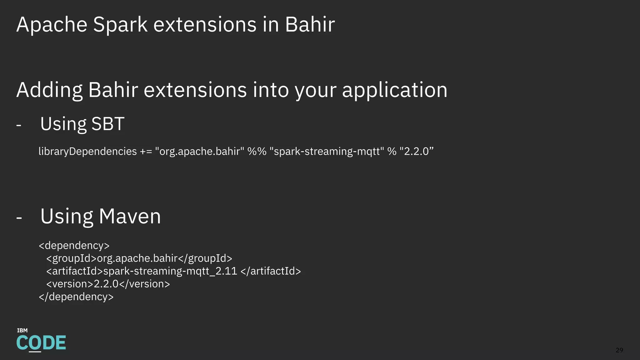 Apache Spark extensions in Bahir
Adding Bahir extensions into your application
- Using SBT
libraryDependencies += "org.apache.bahir" %% "spark-streaming-mqtt" % "2.2.0”
- Using Maven
<dependency>
<groupId>org.apache.bahir</groupId>
<artifactId>spark-streaming-mqtt_2.11 </artifactId>
<version>2.2.0</version>
</dependency>
29
 