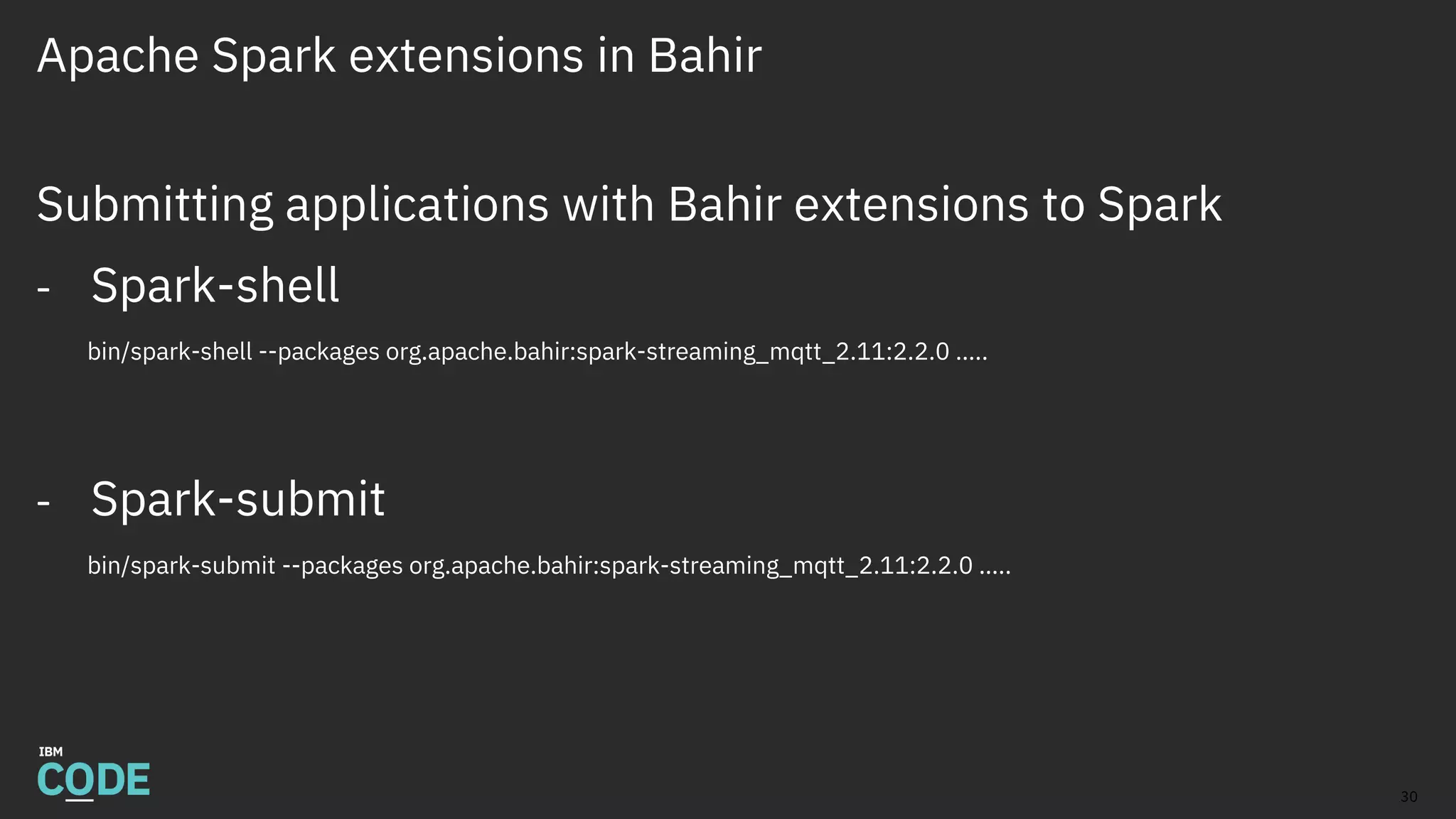 Apache Spark extensions in Bahir
Submitting applications with Bahir extensions to Spark
- Spark-shell
bin/spark-shell --packages org.apache.bahir:spark-streaming_mqtt_2.11:2.2.0 …..
- Spark-submit
bin/spark-submit --packages org.apache.bahir:spark-streaming_mqtt_2.11:2.2.0 …..
30
 