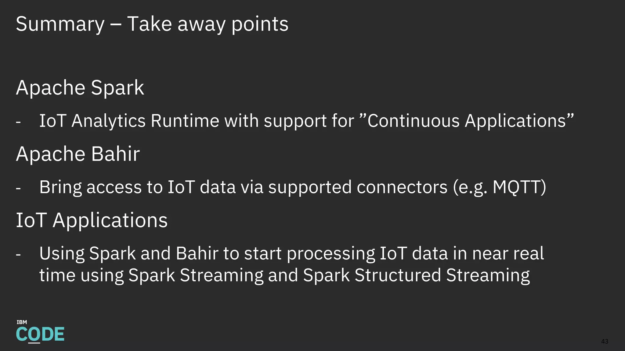 Summary – Take away points
Apache Spark
- IoT Analytics Runtime with support for ”Continuous Applications”
Apache Bahir
- Bring access to IoT data via supported connectors (e.g. MQTT)
IoT Applications
- Using Spark and Bahir to start processing IoT data in near real
time using Spark Streaming and Spark Structured Streaming
43
 