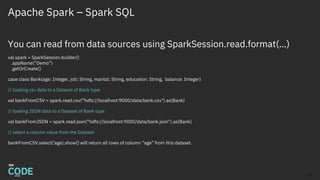 Apache Spark – Spark SQL
You can read from data sources using SparkSession.read.format(…)
val spark = SparkSession.builder()
.appName(“Demo”)
.getOrCreate()
case class Bank(age: Integer, job: String, marital: String, education: String, balance: Integer)
// loading csv data to a Dataset of Bank type
val bankFromCSV = spark.read.csv(“hdfs://localhost:9000/data/bank.csv").as[Bank]
// loading JSON data to a Dataset of Bank type
val bankFromJSON = spark.read.json(“hdfs://localhost:9000/data/bank.json").as[Bank]
// select a column value from the Dataset
bankFromCSV.select(‘age).show() will return all rows of column “age” from this dataset.
12
 