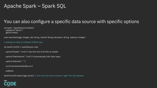 Apache Spark – Spark SQL
You can also configure a specific data source with specific options
val spark = SparkSession.builder()
.appName(“Demo”)
.getOrCreate()
case class Bank(age: Integer, job: String, marital: String, education: String, balance: Integer)
// loading csv data to a Dataset of Bank type
val bankFromCSV = sparkSession.read
.option("header", ”true") // Use first line of all files as header
.option("inferSchema", ”true") // Automatically infer data types
.option("delimiter", " ")
.csv("/users/lresende/data.csv”)
.as[Bank]
bankFromCSV.select(‘age).show() // will return all rows of column “age” from this dataset.
13
 