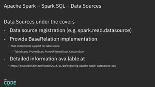 Apache Spark – Spark SQL – Data Sources
Data Sources under the covers
- Data source registration (e.g. spark.read.datasource)
- Provide BaseRelation implementation
• That implements support for table scans:
– TableScans, PrunedScan, PrunedFilteredScan, CatalystScan
- Detailed information available at
• https://developer.ibm.com/code/2016/11/10/exploring-apache-spark-datasource-api/
14
 