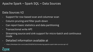 Apache Spark – Spark SQL – Data Sources
Data Sources V2
- Support for row-based scan and columnar scan
- Column pruning and filter push-down
- Can report basic statistics and data partitioning
- Transactional write API
- Streaming source and sink support for micro-batch and continuous
mode
- Detailed information available at
• https://developer.ibm.com/code/2018/04/16/introducing-apache-spark-data-sources-api-v2/
16
 
