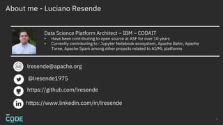 About me - Luciano Resende
2
Data Science Platform Architect – IBM – CODAIT
• Have been contributing to open source at ASF for over 10 years
• Currently contributing to : Jupyter Notebook ecosystem, Apache Bahir, Apache
Toree, Apache Spark among other projects related to AI/ML platforms
lresende@apache.org
https://www.linkedin.com/in/lresende
@lresende1975
https://github.com/lresende
 