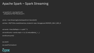 Apache Spark – Spark Streaming
val sparkConf = new SparkConf()
.setAppName("MQTTWordCount")
val ssc = new StreamingContext(sparkConf, Seconds(2))
val lines = MQTTUtils.createStream(ssc, brokerUrl, topic, StorageLevel.MEMORY_ONLY_SER_2)
val words = lines.flatMap(x => x.split(" "))
val wordCounts = words.map(x => (x, 1)).reduceByKey(_ + _)
wordCounts.print()
ssc.start()
ssc.awaitTermination()
21
 
