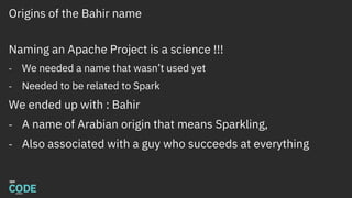 Origins of the Bahir name
Naming an Apache Project is a science !!!
- We needed a name that wasn’t used yet
- Needed to be related to Spark
We ended up with : Bahir
- A name of Arabian origin that means Sparkling,
- Also associated with a guy who succeeds at everything
 