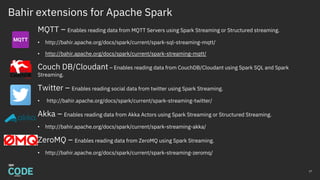 Bahir extensions for Apache Spark
MQTT – Enables reading data from MQTT Servers using Spark Streaming or Structured streaming.
• http://bahir.apache.org/docs/spark/current/spark-sql-streaming-mqtt/
• http://bahir.apache.org/docs/spark/current/spark-streaming-mqtt/
Couch DB/Cloudant – Enables reading data from CouchDB/Cloudant using Spark SQL and Spark
Streaming.
Twitter – Enables reading social data from twitter using Spark Streaming.
• http://bahir.apache.org/docs/spark/current/spark-streaming-twitter/
Akka – Enables reading data from Akka Actors using Spark Streaming or Structured Streaming.
• http://bahir.apache.org/docs/spark/current/spark-streaming-akka/
ZeroMQ – Enables reading data from ZeroMQ using Spark Streaming.
• http://bahir.apache.org/docs/spark/current/spark-streaming-zeromq/
27
 