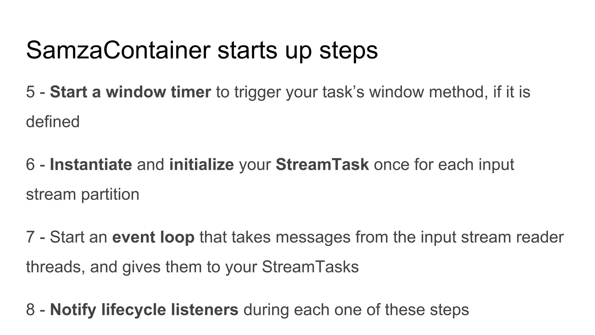 SamzaContainer starts up steps
5 - Start a window timer to trigger your task’s window method, if it is
defined
6 - Instantiate and initialize your StreamTask once for each input
stream partition
7 - Start an event loop that takes messages from the input stream reader
threads, and gives them to your StreamTasks
8 - Notify lifecycle listeners during each one of these steps
 