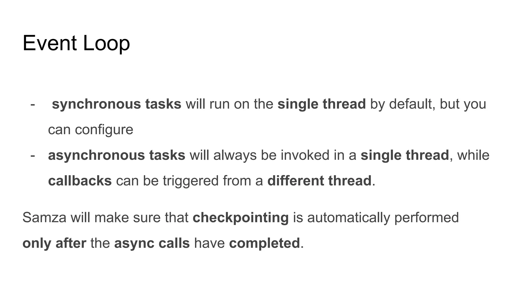 Event Loop
- synchronous tasks will run on the single thread by default, but you
can configure
- asynchronous tasks will always be invoked in a single thread, while
callbacks can be triggered from a different thread.
Samza will make sure that checkpointing is automatically performed
only after the async calls have completed.
 