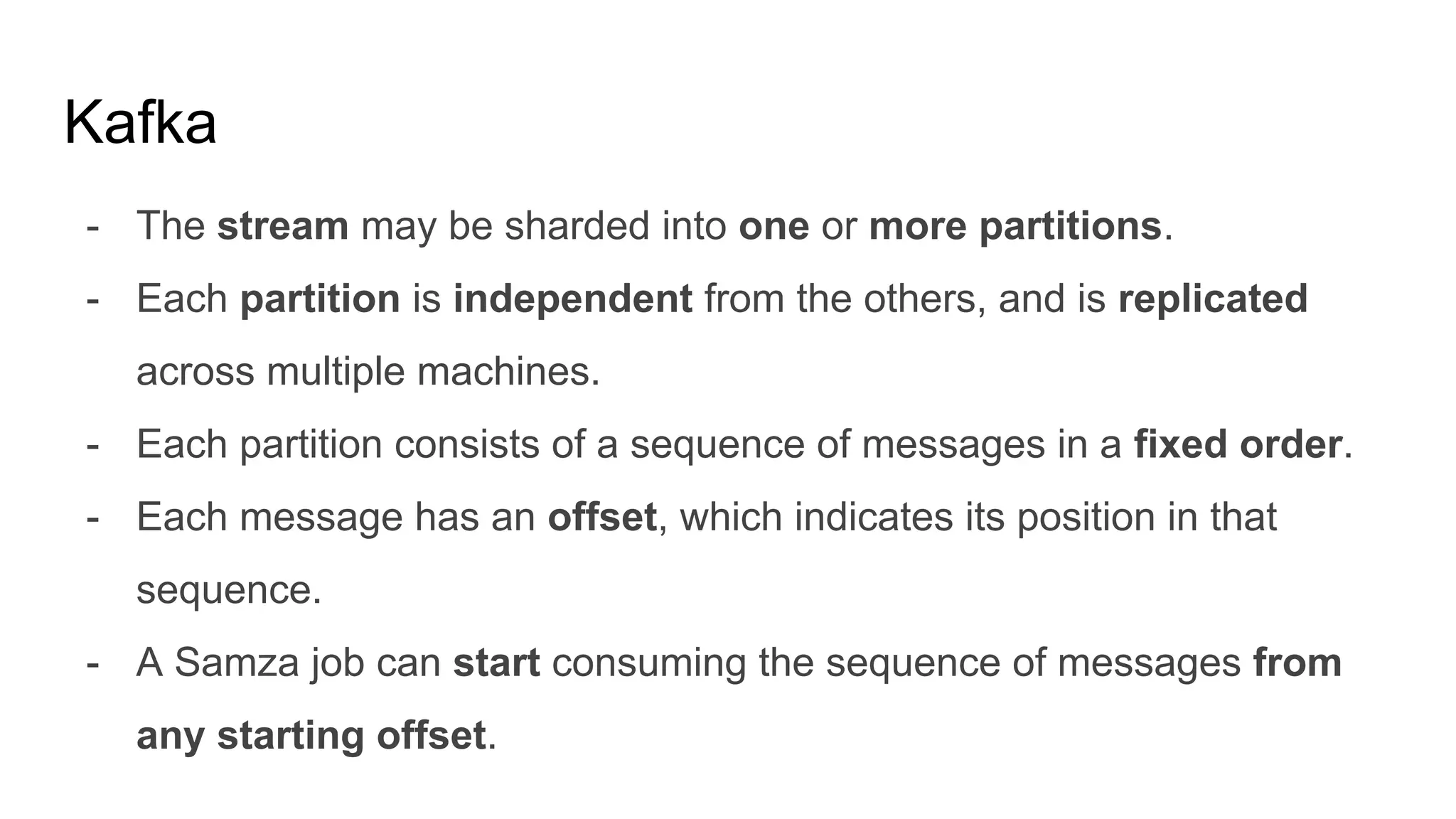 Kafka
- The stream may be sharded into one or more partitions.
- Each partition is independent from the others, and is replicated
across multiple machines.
- Each partition consists of a sequence of messages in a fixed order.
- Each message has an offset, which indicates its position in that
sequence.
- A Samza job can start consuming the sequence of messages from
any starting offset.
 