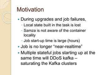 Motivation
 During upgrades and job failures,
◦ Local state built in the task is lost
◦ Samza is not aware of the container
locality
◦ Job start-up time is large (hours)
 Job is no longer “near-realtime”
 Multiple stateful jobs starting up at the
same time will DDoS kafka –
saturating the Kafka clusters
 