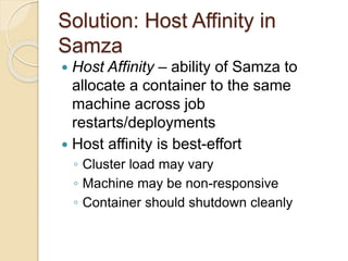 Solution: Host Affinity in
Samza
 Host Affinity – ability of Samza to
allocate a container to the same
machine across job
restarts/deployments
 Host affinity is best-effort
◦ Cluster load may vary
◦ Machine may be non-responsive
◦ Container should shutdown cleanly
 