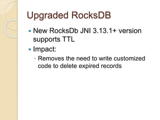 Upgraded RocksDB
 New RocksDb JNI 3.13.1+ version
supports TTL
 Impact:
◦ Removes the need to write customized
code to delete expired records
 