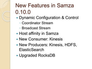 New Features in Samza
0.10.0
 Dynamic Configuration & Control
◦ Coordinator Stream
◦ Broadcast Stream
 Host affinity in Samza
 New Consumer: Kinesis
 New Producers: Kinesis, HDFS,
ElasticSearch
 Upgraded RocksDB
 