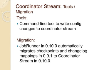 Coordinator Stream: Tools /
Migration
Tools:
 Command-line tool to write config
changes to coordinator stream
Migration:
 JobRunner in 0.10.0 automatically
migrates checkpoints and changelog
mappings in 0.9.1 to Coordinator
Stream in 0.10.0
 