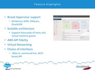 C l i c k t o e d i t
The Cloud Specialists
F e a t u r e H i g h l i g h t s
• Broad Hypervisor support
• XenServer, KVM, VMware,
OracleVM
• Scalable architecture
• Support thousands of hosts and
virtual machine guests
• AWS API fidelity
• Virtual Networking
• Choice of interfaces
• Web UI, command line, REST-
based API
 