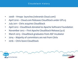 C l i c k t o e d i t
The Cloud Specialists
C l o u d s t a c k h i s t o r y
• 2008 – Vmops launches (rebrands Cloud.com)
• April 2010 – Cloud.com Releases CloudStack under GPLv3
• July 2011 - Citrix acquires CloudStack
• April 2012 - CloudStack donated to Apache Software Foundation
• November 2012 – First Apache CloudStack Release (4.0)
• March 2013 - CloudStack graduates from ASF Incubator
• 2014 – Majority of committers are not from Citrix
• 2016 – Citrix leave CloudStack
 