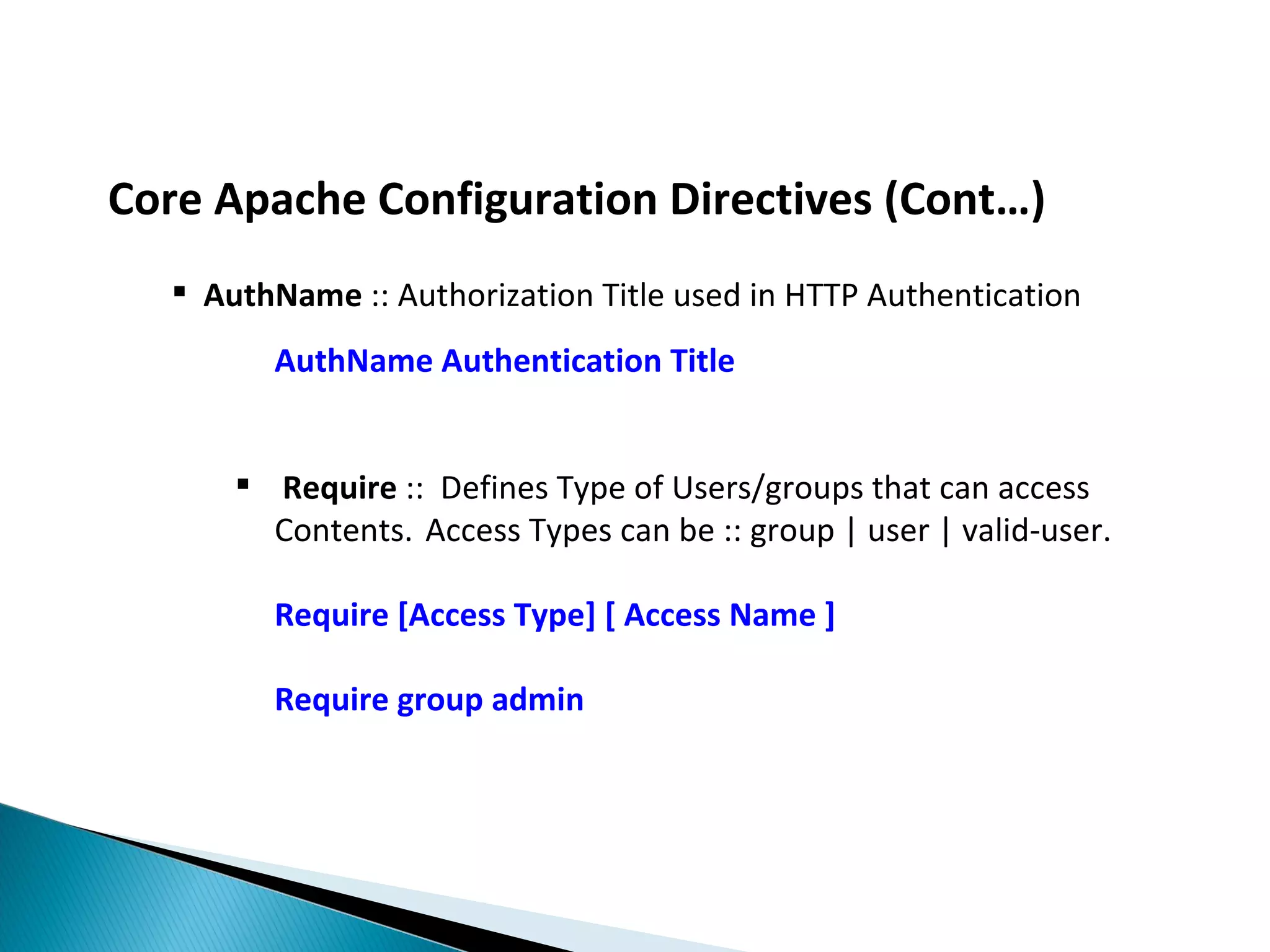 Core Apache Configuration Directives (Cont…)  AuthName :: Authorization Title used in HTTP Authentication AuthName Authentication Title  Require :: Defines Type of Users/groups that can access Contents. Access Types can be :: group | user | valid-user. Require [Access Type] [ Access Name ] Require group admin 