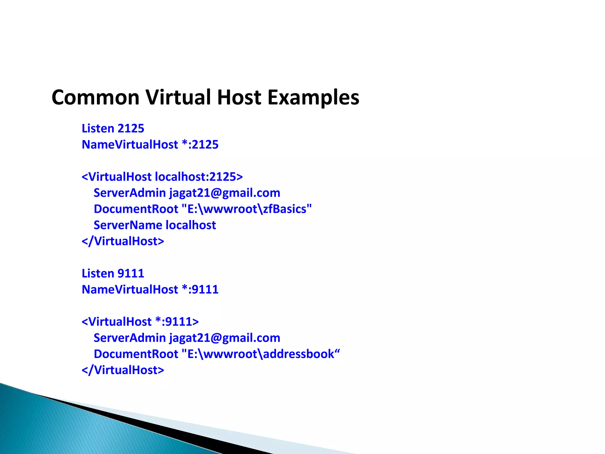 Common Virtual Host Examples Listen 2125 NameVirtualHost *:2125 <VirtualHost localhost:2125> ServerAdmin jagat21@gmail.com DocumentRoot "E:wwwrootzfBasics" ServerName localhost </VirtualHost> Listen 9111 NameVirtualHost *:9111 <VirtualHost *:9111> ServerAdmin jagat21@gmail.com DocumentRoot "E:wwwrootaddressbook“ </VirtualHost> 