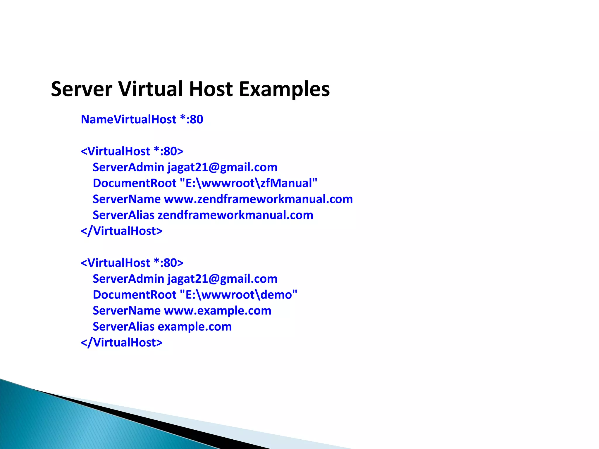 Server Virtual Host Examples NameVirtualHost *:80 <VirtualHost *:80> ServerAdmin jagat21@gmail.com DocumentRoot "E:wwwrootzfManual" ServerName www.zendframeworkmanual.com ServerAlias zendframeworkmanual.com </VirtualHost> <VirtualHost *:80> ServerAdmin jagat21@gmail.com DocumentRoot "E:wwwrootdemo" ServerName www.example.com ServerAlias example.com </VirtualHost> 