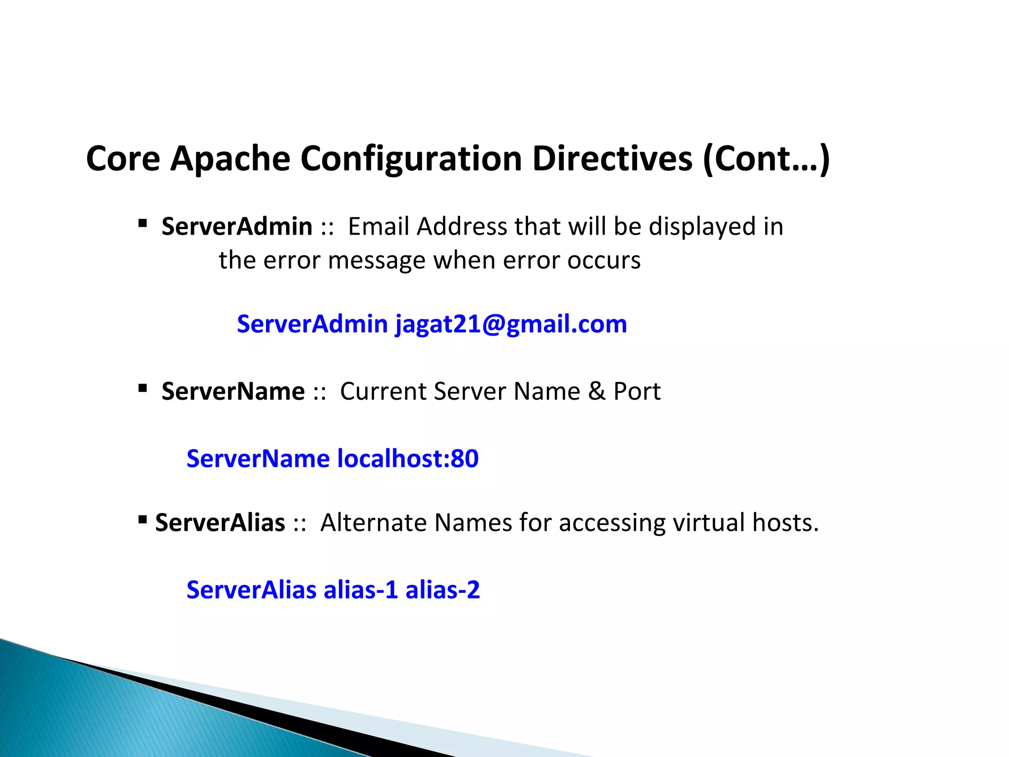 Core Apache Configuration Directives (Cont…)  ServerAdmin :: Email Address that will be displayed in the error message when error occurs ServerAdmin jagat21@gmail.com  ServerName :: Current Server Name & Port ServerName localhost:80  ServerAlias :: Alternate Names for accessing virtual hosts. ServerAlias alias-1 alias-2 