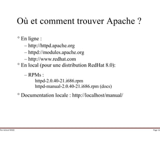 Par Achraf SFAXI Page 16
Où et comment trouver Apache ?
° En ligne :
– http://httpd.apache.org
– httpd://modules.apache.org
– http://www.redhat.com
° En local (pour une distribution RedHat 8.0):
– RPMs :
httpd-2.0.40-21.i686.rpm
httpd-manual-2.0.40-21.i686.rpm (docs)
° Documentation locale : http://localhost/manual/
 