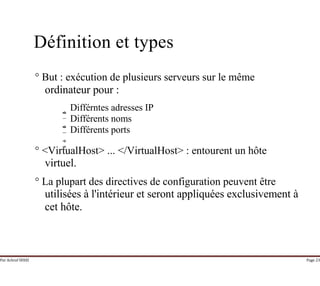 Par Achraf SFAXI Page 23
Définition et types
° But : exécution de plusieurs serveurs sur le même
ordinateur pour :
Différntes adresses IP
Différents noms
Différents ports
° <VirtualHost> ... </VirtualHost> : entourent un hôte
virtuel.
° La plupart des directives de configuration peuvent être
utilisées à l'intérieur et seront appliquées exclusivement à
cet hôte.
 