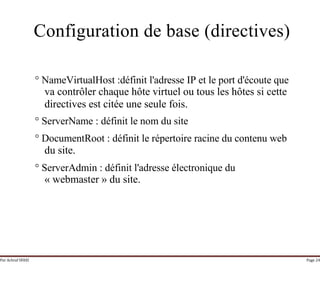 Par Achraf SFAXI Page 24
Configuration de base (directives)
° NameVirtualHost :définit l'adresse IP et le port d'écoute que
va contrôler chaque hôte virtuel ou tous les hôtes si cette
directives est citée une seule fois.
° ServerName : définit le nom du site
° DocumentRoot : définit le répertoire racine du contenu web
du site.
° ServerAdmin : définit l'adresse électronique du
« webmaster » du site.
 