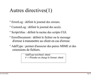 Par Achraf SFAXI Page 26
Autres directives(1)
° ErrorLog : définit le journal des erreurs.
° CustomLog : définit le journal des accès.
° ScriptAlias : définit la racine des scripts CGI.
° ErrorDocument : définit le fichier ou le message
d'erreur à transmettre au client en cas d'erreur.
° AddType : permet d'associer des paires MIME et des
extensions de fichiers.
AddType text/html .shtml
# -->Prendre en charge le format .shtml
 