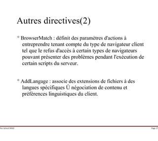 Par Achraf SFAXI Page 27
Autres directives(2)
° BrowserMatch : définit des paramètres d'actions à
entreprendre tenant compte du type de navigateur client
tel que le refus d'accès à certain types de navigateurs
pouvant présenter des problèmes pendant l'exécution de
certain scripts du serveur.
° AddLangage : associe des extensions de fichiers à des
langues spécifiques Ù négociation de contenu et
préférences linguistiques du client.
 
