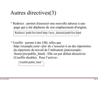 Par Achraf SFAXI Page 28
Autres directives(3)
° Redirect : permet d'associer une nouvelle adresse à une
page qui a été déplacée de son emplacement d'origine.
Redirect /path/foo.html http://new_domain/path/foo.html
° UserDir : permet à des URL telles que
http://example.com/~jim/ de s’associer à un des répertoires
du répertoire de travail de l’utilisateur jim(exemple :
/home/jim/public_html) . Elle est par défaut désactivée
(UserDir disable). Pour l’activer :
UserDir public_html
 