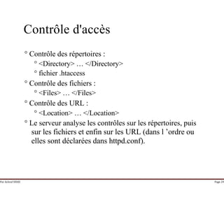 Par Achraf SFAXI Page 29
Contrôle d'accès
° Contrôle des répertoires :
° <Directory> … </Directory>
° fichier .htaccess
° Contrôle des fichiers :
° <Files> … </Files>
° Contrôle des URL :
° <Location> … </Location>
° Le serveur analyse les contrôles sur les répertoires, puis
sur les fichiers et enfin sur les URL (dans l ’ordre ou
elles sont déclarées dans httpd.conf).
 