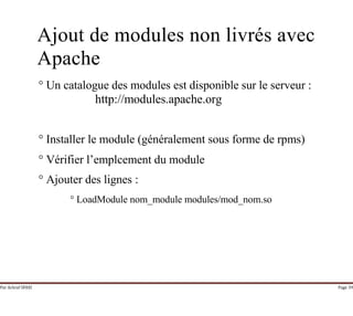 Par Achraf SFAXI Page 39
Ajout de modules non livrés avec
Apache
° Un catalogue des modules est disponible sur le serveur :
http://modules.apache.org
° Installer le module (généralement sous forme de rpms)
° Vérifier l’emplcement du module
° Ajouter des lignes :
° LoadModule nom_module modules/mod_nom.so
 