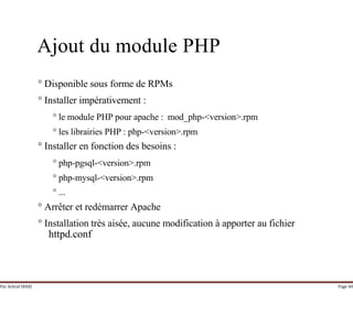 Par Achraf SFAXI Page 40
Ajout du module PHP
° Disponible sous forme de RPMs
° Installer impérativement :
° le module PHP pour apache : mod_php-<version>.rpm
° les librairies PHP : php-<version>.rpm
° Installer en fonction des besoins :
° php-pgsql-<version>.rpm
° php-mysql-<version>.rpm
° ...
° Arrêter et redémarrer Apache
° Installation très aisée, aucune modification à apporter au fichier
httpd.conf
 